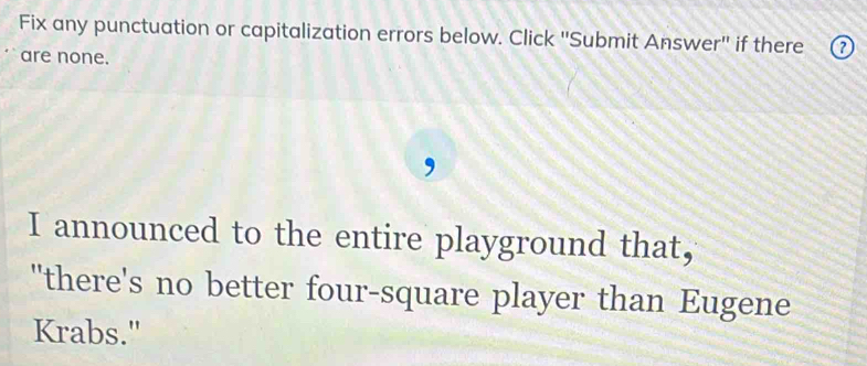 Fix any punctuation or capitalization errors below. Click ''Submit Answer'' if there ⑦ 
are none. 
I announced to the entire playground that, 
"there's no better four-square player than Eugene 
Krabs."