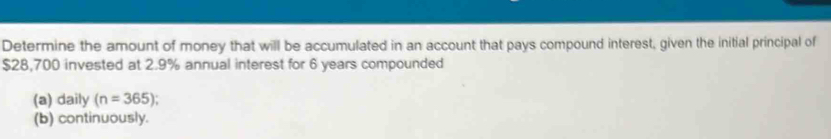 Determine the amount of money that will be accumulated in an account that pays compound interest, given the initial principal of
$28,700 invested at 2.9% annual interest for 6 years compounded 
(a) daily (n=365)
(b) continuously.