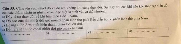 Cảng lên cao. nhiệt độ và độ ẩm không khí cảng thay đổi. Sự thay đồi của khí hậu kéo theo sự biển đôi 
của các thành phần tự nhiên khác. đặc biệt là sinh vật và thô nhưỡng. 
a) Đây là sự thay đồi về khí hậu theo Bắc - Nam. 
b) Độ cao của đai nhiệt đới gió mùa ở phần lãnh thổ phía Bắc thấp hơn ở phần lãnh thô phía Nam. 
c) Hoàng Liên Sơn xuất hiện thành phân loài ôn đới.