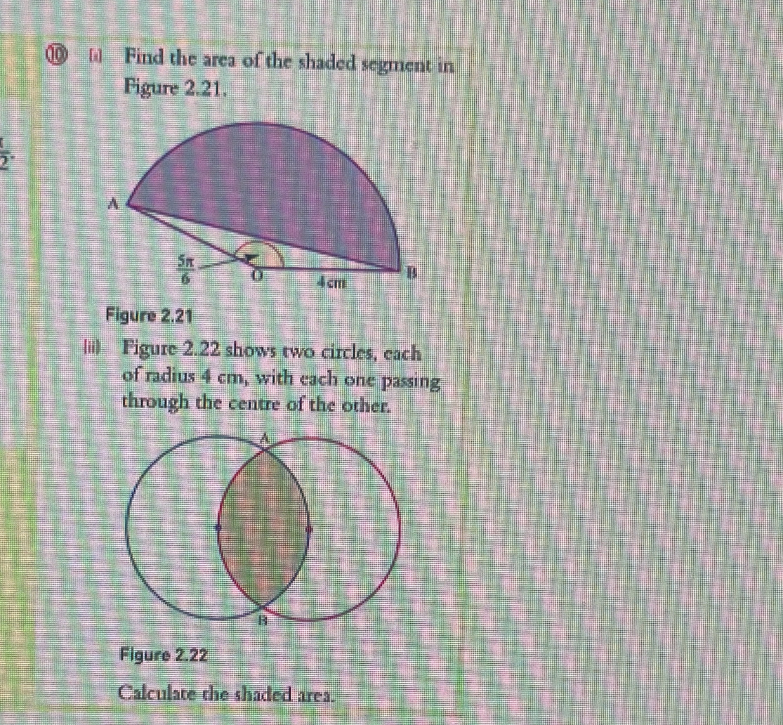 ⑩  Find the area of the shaded segment in
Figure 2.21.
 t/2 .
Figure 2.21
|ii) Figure 2.22 shows two circles, each
of radius 4 cm, with each one passing
through the centre of the other.
A
B
Figure 2.22
Calculate the shaded area.