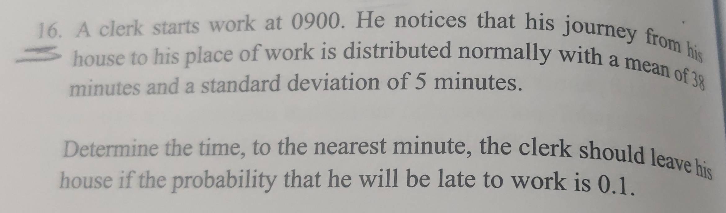 A clerk starts work at 0900. He notices that his journey from his 
house to his place of work is distributed normally with a mean of 38
minutes and a standard deviation of 5 minutes. 
Determine the time, to the nearest minute, the clerk should leave his 
house if the probability that he will be late to work is 0.1.