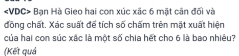 Bạn Hà Gieo hai con xúc xắc 6 mặt cân đối và 
đồng chất. Xác suất để tích số chấm trên mặt xuất hiện 
của hai con súc xắc là một số chia hết cho 6 là bao nhiêu? 
(Kết quả