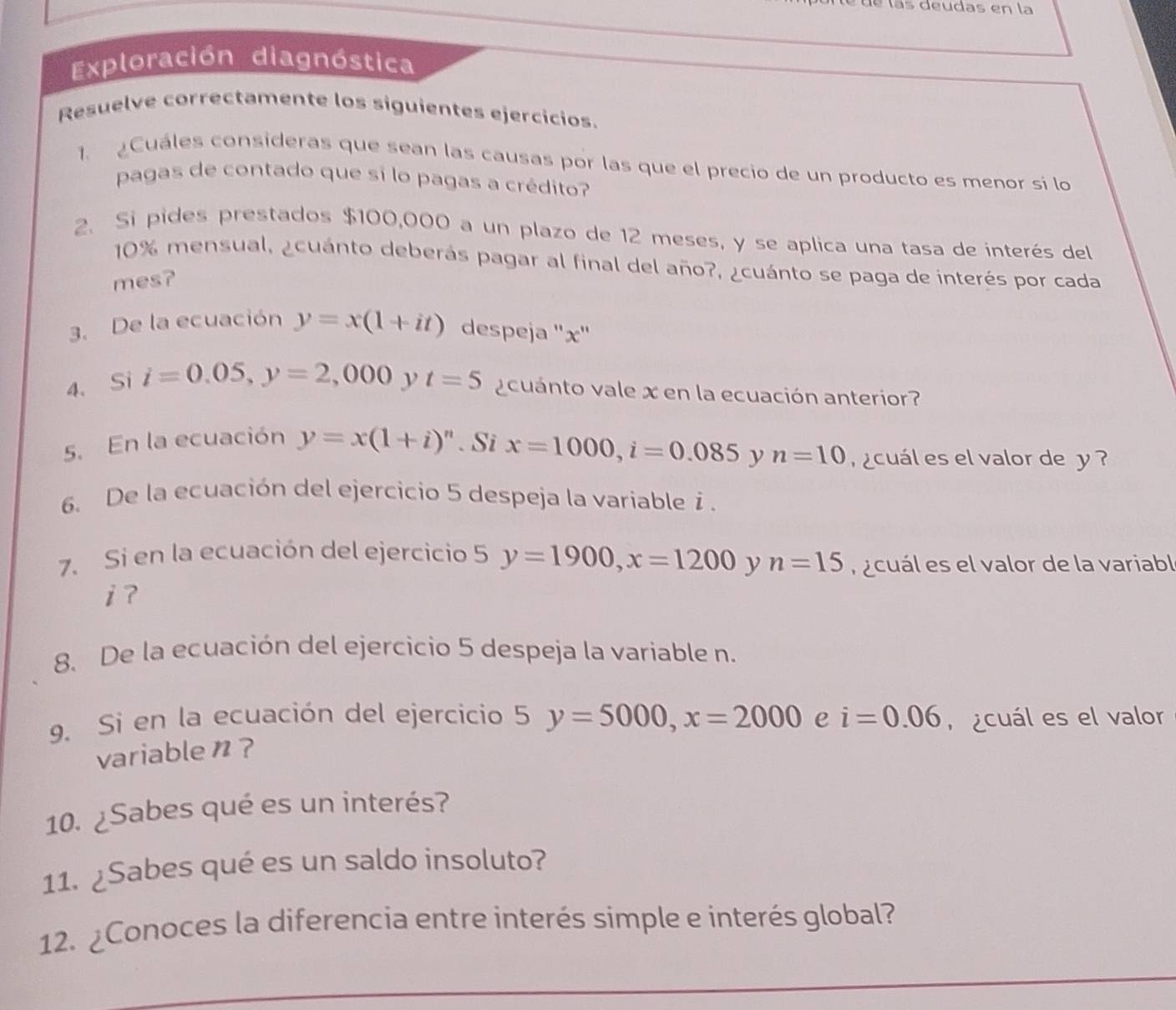 é d e l a s deudas en la 
Exploración diagnóstica 
Resuelve correctamente los siguientes ejercicios. 
1. ¿Cuáles consideras que sean las causas por las que el precio de un producto es menor sí lo 
pagas de contado que sí lo pagas a crédito? 
2. Si pides prestados $100,000 a un plazo de 12 meses, y se aplica una tasa de interés del
10% mensual, ¿cuánto deberás pagar al final del año?, ¿cuánto se paga de interés por cada 
mes? 
3. De la ecuación y=x(1+it) despeja '' x '' 
4、 Si i=0.05, y=2,000 t=5 acuanto vale x en la ecuación anterior? 
5. En la ecuación y=x(1+i)^n. Si x=1000, i=0.085 y n=10 a cuál es el valor de y
6. De la ecuación del ejercicio 5 despeja la variablei . 
7. Si en la ecuación del ejercicio 5 y=1900, x=1200 y n=15 r acuál es el valor de la variabl 
i ? 
8. De la ecuación del ejercicio 5 despeja la variable n. 
9. Si en la ecuación del ejercicio 5 y=5000, x=2000 e i=0.06 cuál es el valor 
variable n? 
10. ¿Sabes qué es un interés? 
11. ¿Sabes qué es un saldo insoluto? 
12. ¿Conoces la diferencia entre interés simple e interés global? 
_ 
_