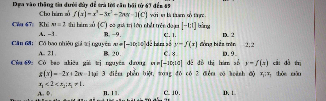 Dựa vào thông tin dưới đây để trả lời câu hỏi từ 67 đến 69
Cho hàm số f(x)=x^3-3x^2+2mx-1(C) với m là tham số thực.
Câu 67: Khi m=2 thì hàm số (C) có giá trị lớn nhất trên đoạn [-1;1] bằng
A. -3. B. -9. C. 1. D. 2
Câu 68: Có bao nhiêu giá trị nguyên m∈ [-10;10]de hàm số y=f(x) đồng biến trên −2; 2
A. 21. B. 20. C. 8. D. 9.
Câu 69: Có bao nhiêu giá trị nguyên dương m∈ [-10;10] đề đồ thị hàm số y=f(x) cắt đồ thị
g(x)=-2x+2m-1ta i 3 điểm phẫn biệt, trong đó có 2 điểm có hoành độ x_1; x_2 thỏa mãn
x_1<2<x_2; x_1!= 1.
A. 0. B. 11. C. 10. D. 1.