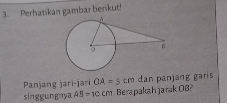 Perhatikan gambar berikut! 
Panjang jari-jari OA=5cm dan panjang garis 
singgungnya AB=10cm. Berapakah jarak OB?