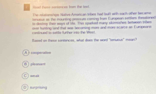 Read these sentences from the text.
The relationships Native American tribes had built with each other became
tenuous as the mounting pressure coming from European settlers threatened
to destroy their ways of life. This sparked many skirmishes between tribes
over hunting land that was becoming more and more scarce as Europeans
continued to settle further into the West.
Based on these sentences, what does the word "tenuous” mean?
A cooperative
B pleasant
C) weak
D surprising