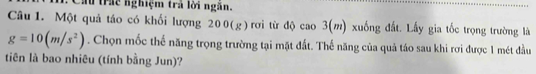 Cầu trấc nghiệm trả lời ngăn. 
Câu 1. Một quả táo có khối lượng 200(g) rơi từ độ cao 3(m) xuống đất. Lấy gia tốc trọng trường là
g=10(m/s^2). Chọn mốc thế năng trọng trường tại mặt đất. Thế năng của quả táo sau khi rơi được 1 mét đầu 
tiên là bao nhiêu (tính bằng Jun)?