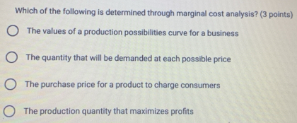 Which of the following is determined through marginal cost analysis? (3 points)
The values of a production possibilities curve for a business
The quantity that will be demanded at each possible price
The purchase price for a product to charge consumers
The production quantity that maximizes profits