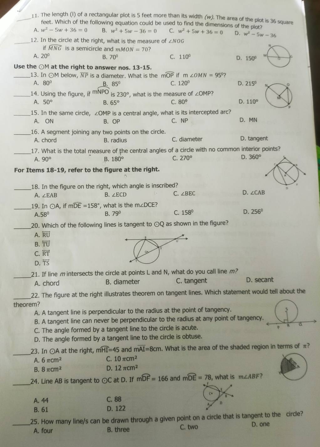 The length (I) of a rectangular plot is 5 feet more than its width (w). The area of the plot is 36 square
feet. Which of the following equation could be used to find the dimensions of the plot?
A. w^2-5w+36=0 B. w^2+5w-36=0 C. w^2+5w+36=0 D. w^2-5w-36
_12. In the circle at the right, what is the measure of ∠ NOG
if widehat MNG is a semicircle and mMON=70 ?
A. 20° B. 70° C. 110° D. 150°
Use the ⊙M at the right to answer nos. 13-15.
_13. In ⊙M below, NP is a diameter. What is the mwidehat OP if m∠ OMN=95° ?
A. 80° B. 85° C. 120° D. 215°
_14. Using the figure, i mNPO is 230° , what is the measure of ∠ OMP
A. 50° B. 65° C. 80° D. 110°
_15. In the same circle, ∠ OMP is a central angle, what is its intercepted arc?
A. ON B. OP C. NP D. MN
_16. A segment joining any two points on the circle.
A. chord B. radius C. diameter D. tangent
_17. What is the total measure of the central angles of a circle with no common interior points?
A. 90° B. 180° C. 270°
D. 360°
For Items 18- 1s , refer to the figure at the right.
_18. In the figure on the right, which angle is inscribed? 
D.
A. ∠ EAB B. ∠ ECD C. ∠ BEC ∠ CAB
_19. ln odot A , if mwidehat DE=158° , what is the m∠ DCE
A. 58° B. 79° C. 158° D. 256°
_20. Which of the following lines is tangent to odot Q as shown in the figure?
A. overleftrightarrow RU
B. overleftrightarrow TU
C. overleftrightarrow RT
D. overleftrightarrow TS
_21. If line m intersects the circle at points L and N, what do you call line m?
A. chord B. diameter C. tangent D. secant
_22. The figure at the right illustrates theorem on tangent lines. Which statement would tell about the
theorem?
A. A tangent line is perpendicular to the radius at the point of tangency.
B. A tangent line can never be perpendicular to the radius at any point of tangency
C. The angle formed by a tangent line to the circle is acute.
D. The angle formed by a tangent line to the circle is obtuse.
_23. In ⊙ A at the right,   and moverline AI=8cm. What is the area of the shaded region in terms of π?
moverline HI=45
A. 6π cm^2 C. 10π cm^2
B. 8π cm^2 D. 12π cm^2
_24. Line AB is tangent to odot C at D. If mwidehat DF=166 and mwidehat DE=78 , what is m∠ ABF ?
A. 44 C. 88
B. 61 D. 122
_25. How many line/s can be drawn through a given point on a circle that is tangent to the circle?
A. four B. three C. two
D. one
