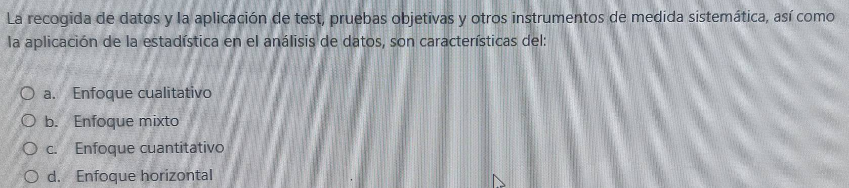 La recogida de datos y la aplicación de test, pruebas objetivas y otros instrumentos de medida sistemática, así como
la aplicación de la estadística en el análisis de datos, son características del:
a. Enfoque cualitativo
b. Enfoque mixto
c. Enfoque cuantitativo
d. Enfoque horizontal