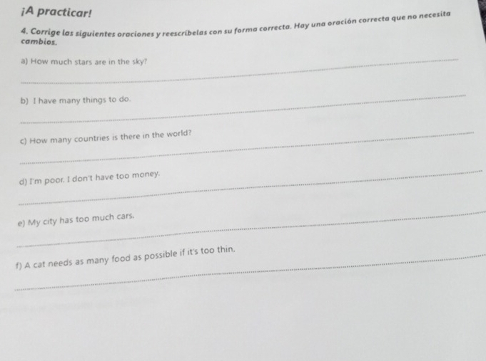¡A practicar! 
4. Corrige las siguientes oraciones y reescríbelas con su forma correcta. Hay una oración correcta que no necexita 
cambios. 
_ 
a) How much stars are in the sky? 
_ 
b) I have many things to do. 
_ 
c) How many countries is there in the world? 
_ 
d) I'm poor. I don't have too money. 
_ 
e) My city has too much cars. 
_f) A cat needs as many food as possible if it's too thin.