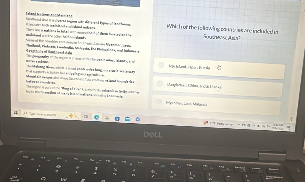 Island Nations and Mainland
Southeast Asia is a diverse region with different types of landforms. Which of the following countries are included in
It includes both mainland and island nations.
There are 11 nations in total, with around half of them located on the Southeast Asia?
mainland and the other half on islands.
Some of the countries contained in Southeast Asia are Myanmar, Laos,
Thailand, Vietnam, Cambodia, Malaysia, the Philippines, and Indonesia
Geography of Southeast Asia
The geography of the region is characterized by peninsulas, islands, and
water systems. Jeju Island, Japan, Russia
The Mekong River, which is about 2600 miles long, is a crucial waterway
that supports activities like shipping and agriculture.
Mountain ranges also shape Southeast Asia, creating natural boundaries Bangladesh, China, and Sri Lanka
between countries.
The region is part of the "Ring of Fire," known for its volcanic activity, and has
led to the formation of many island nations, including Indonesia.
Myanmar, Laos, Malaysia
Type here to search
81°F Partly sunny 10:52 AM
11/14/2024
Cackspace
