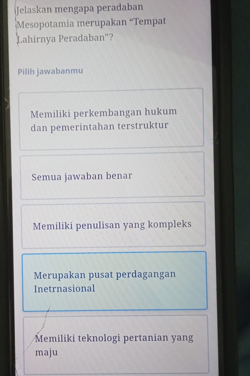 Jelaskan mengapa peradaban
Mesopotamia merupakan “Tempat
Lahirnya Peradaban”?
Pilih jawabanmu
Memiliki perkembangan hukum
dan pemerintahan terstruktur
Semua jawaban benar
Memiliki penulisan yang kompleks
Merupakan pusat perdagangan
Inetrnasional
Memiliki teknologi pertanian yang
maju