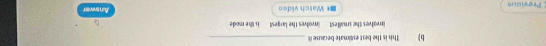 This is the best estimate because it_ 
involves the smallest involves the largest is the mode 
Proviaus * Watch video Answer