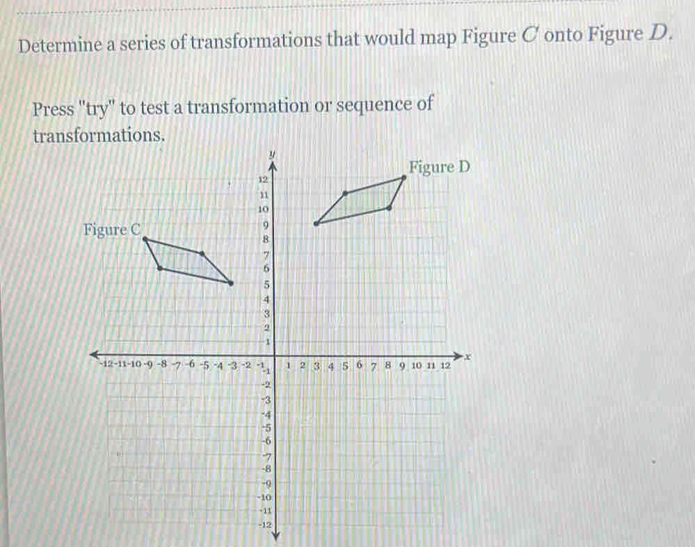 Determine a series of transformations that would map Figure C onto Figure D. 
Press "try" to test a transformation or sequence of 
tran