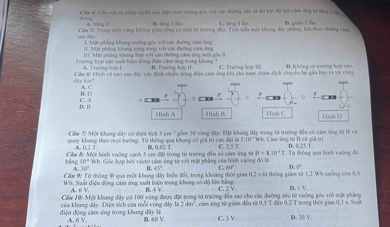 Cho véc tơ pháp tuyển của diện tích vuống góc với các đường sức từ thì khi độ lớn cảm ứng từ tăng 2 l 
thōng
A. bāng 0 B. tăng 2 lần. C. tăng 4 lần. D. giám 2 lần.
Câu 5: Trong một vùng không gian rộng có một từ trường đều. Tịnh tiến một khung dây phẳng, kín theo những cách
sau dãy:
I. Mặt phẳng khung vuỡng góc với các đường cảm ứng
II. Mật phầng khung song song với các đường cảm ứng
III. Mặt phâng khung hợp với các đường cảm ứng một góc 0.
Trường hợp nào xuất hiện đòng điện cảm ứng trong khung ?
A. Trường hợp 1. B. Trường hợp II. C. Trường hợp III. D. Không có trường hợp não.
Câu 6: Hình vẽ nào sau đây xác định chiều đòng điện cảm ứng khi cho nam châm dịch chuyên lại gản hay ra xa vòng
dây kín?
A. C
B. D
C. A A. 7 l 7 C. D.
B.
D. B C
cot°
Hình A Hình B Hinh C Hình D
Câu 7: Một khung dây có diện tích 5cm^2 gồm 50 vòng dây. Đặt khung dây trong từ trường đều có cảm ứng từ B và
quay khung theo mọi hướng. Từ thông qua khung có giả trị cực đại là 5.10^(-3) Wt. Cảm ứng từ B có giả trị
A. 0,2 T. B. 0,02 T. C. 2.5T. D. 0,25 T.
Câu 8: Một hình vuông cạnh 5 cm đặt trong từ trường đều có cảm ứng từ B=8.10^(-4)T. Từ thông qua hình vuông đó
bằng 10^(-6) Wb. Góc hợp bởi véctơ cảm ứng từ với mặt phẳng của hình vuông đó là
A. 30°. B. 45°. C. 60°. D. 0^0.
Câu 9: Từ thông Φ qua một khung dây biến đổi, trong khoảng thời gian 0,2 s từ thông giảm từ 1,2 Wb xuống còn 0,4
Wb. Suất điện động cảm ứng xuất hiện trong khung có độ lớn bằng: D. 1 V.
A. 6 V. B. 4 V. C. 2 V.
Câu 10: Một khung dây có 100 vòng được đặt trong từ trường đều sao cho các đường sức từ vuông góc với mặt phẳng
của khung dây. Diện tích của mỗi vòng dây là 2dm^2 , cảm ứng từ giảm đều từ 0,5 T đến 0,2 T trong thời gian 0,1 s. Suất
điện động cảm ứng trong khung dây là
A. 6 V. B. 60 V. C. 3 V. D. 30 V.