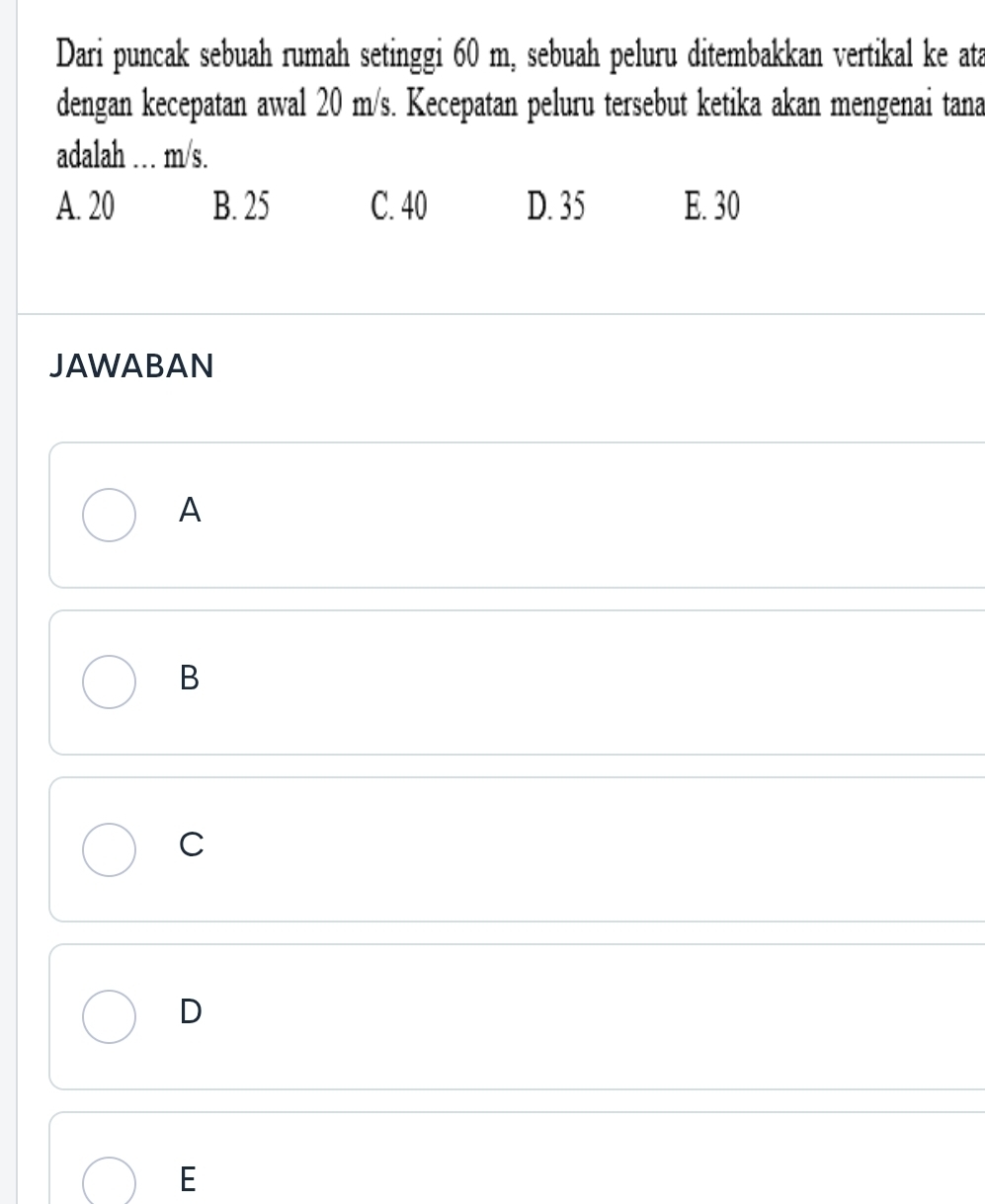 Dari puncak sebuah rumah setinggi 60 m, sebuah peluru ditembakkan vertikal ke ata
dengan kecepatan awal 20 m/s. Kecepatan peluru tersebut ketika akan mengenai tana
adalah … m/s.
A. 20 B. 25 C. 40 D. 35 E. 30
JAWABAN
A
B
C
D
E