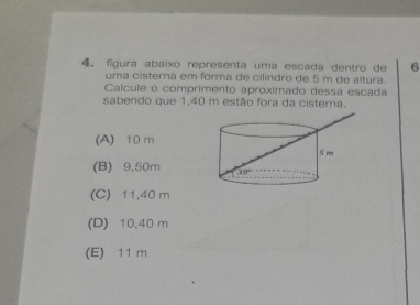 figura abaixo representa uma escada dentro de 6
uma cisterna em forma de cilindro de 5 m de altura.
Caícule o comprimento aproximado dessa escada
sabendo que 1,40 m estão fora da cisterna.
(A) 10 m
(B) 9,50m
(C) 11.40 m
(D) 10.40 m
(E) 11 m