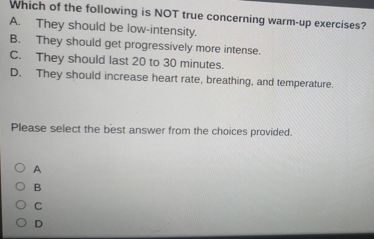 Which of the following is NOT true concerning warm-up exercises?
A. They should be low-intensity.
B. They should get progressively more intense.
C. They should last 20 to 30 minutes.
D. They should increase heart rate, breathing, and temperature.
Please select the best answer from the choices provided.
A
B
C
D