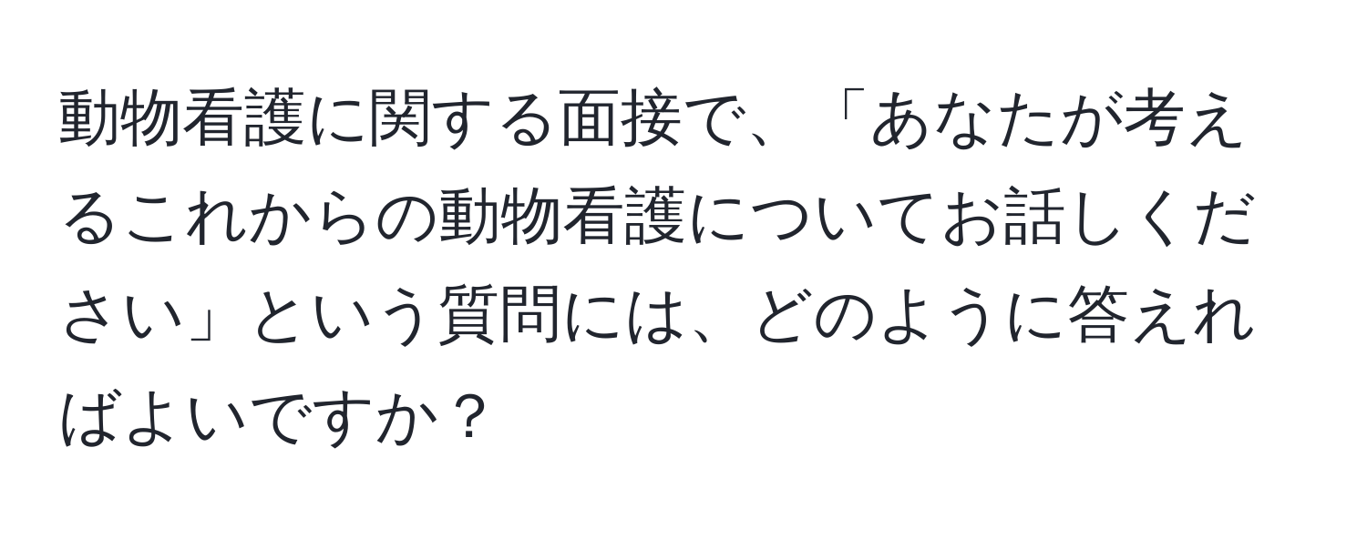 動物看護に関する面接で、「あなたが考えるこれからの動物看護についてお話しください」という質問には、どのように答えればよいですか？