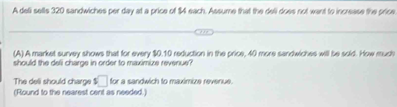 A dell sells 320 sandwiches per day at a price of $4 each. Assume that the dell does not want to increase the price 
(A) A market survey shows that for every $0.10 reduction in the price, 40 more sandwiches will be sold. How much 
should the deli charge in order to maximize revenue? 
The deli should charge $□ for a sandwich to maximize revenue. 
(Round to the nearest cent as needed.)