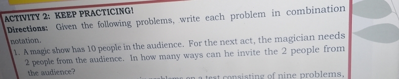 ACTIVITY 2: KEEP PRACTICING! 
Directions: Given the following problems, write each problem in combination 
notation. 
1. A magic show has 10 people in the audience. For the next act, the magician needs
2 people from the audience. In how many ways can he invite the 2 people from 
the audience? 
a test consisting of nine problems.