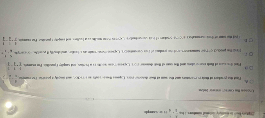 Explain how to mutiply rational numbers. Use  5/6 ·  1/4  as an example
Choose the correct answer below
A.
Find the product of their numerators and the sum of their denominators. Express these results as a fraction, and simplify if possible. For example,  5/6 ·  1/4 = 1/2 
B.
Find the sum of their numerators and the sum of their denominators. Express these results as a fraction, and simplify if possible. For example,  5/6 ·  1/4 = 3/5 
C.
Find the product of their numerators and the product of their denominators. Express these results as a fraction, and simplify if possible. For example,  5/6 ·  1/4 =
D.
F ind the sum of their numerators and the product of their denominators. Express these results as a fraction, and simplify if possible. For example,  5/6 ·  1/4 = 1/4 