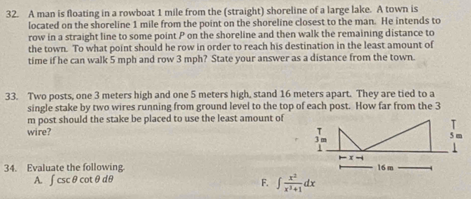 A man is floating in a rowboat 1 mile from the (straight) shoreline of a large lake. A town is 
located on the shoreline 1 mile from the point on the shoreline closest to the man. He intends to 
row in a straight line to some point P on the shoreline and then walk the remaining distance to 
the town. To what point should he row in order to reach his destination in the least amount of 
time if he can walk 5 mph and row 3 mph? State your answer as a distance from the town. 
33. Two posts, one 3 meters high and one 5 meters high, stand 16 meters apart. They are tied to a 
single stake by two wires running from ground level to the top of each post. How far from the 3
m post should the stake be placed to use the least amount of 
wire? 
34. Evaluate the following. 
A. ∈t csc θ cot θ dθ F. ∈t  x^2/x^3+1 dx