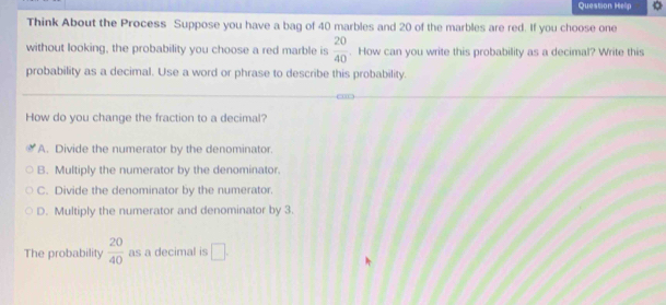 Question Help
Think About the Process Suppose you have a bag of 40 marbles and 20 of the marbles are red. If you choose one
without looking, the probability you choose a red marble is  20/40 . How can you write this probability as a decimal? Write this
probability as a decimal. Use a word or phrase to describe this probability.
How do you change the fraction to a decimal?
A. Divide the numerator by the denominator.
B. Multiply the numerator by the denominator.
C. Divide the denominator by the numerator.
D. Multiply the numerator and denominator by 3.
The probability  20/40  as a decimal is □.