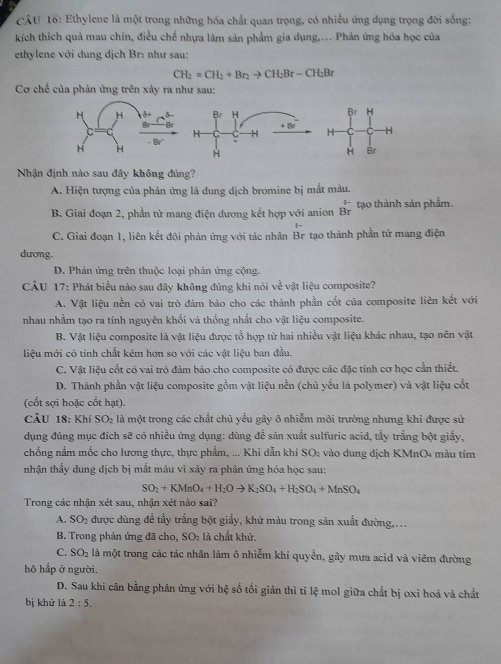 Ethylene là một trong những hóa chất quan trọng, có nhiều ứng dụng trọng đời sống:
kích thích quả mau chín, điều chế nhựa làm sản phẩm gia dụng.... Phản ứng hóa học của
ethylene với dung dịch Br: như sau:
CH_2=CH_2+Br_2to CH_2Br-CH_2Br
Cơ chế của phản ứng trên xảy ra như sau:
 
 
Nhận định nào sau đây không đúng?
A. Hiện tượng của phản ứng là dung dịch bromine bị mắt màu.
、
B. Giai đoạn 2, phần tử mang điện dương kết hợp với anion Br tạo thành sản phẩm.
3 -
C. Giai đoạn 1, liên kết đôi phản ứng với tác nhân Br tạo thành phần tử mang điện
dương.
D. Phản ứng trên thuộc loại phản ứng cộng.
CÂU 17: Phát biểu nào sau đây không đúng khi nói về vật liệu composite?
A. Vật liệu nền có vai trò đảm bảo cho các thành phần cốt của composite liên kết với
nhau nhằm tạo ra tính nguyên khối và thống nhất cho vật liệu composite.
B. Vật liệu composite là vật liệu được tổ hợp từ hai nhiều vật liệu khác nhau, tạo nên vật
liệu mới có tính chất kém hơn so với các vật liệu ban đầu.
C. Vật liệu cốt có vai trò đảm bảo cho composite có được các đặc tính cơ học cần thiết.
D. Thành phần vật liệu composite gồm vật liệu nền (chủ yếu là polymer) và vật liệu cốt
(cốt sợi hoặc cốt hạt).
CÂU 18: Khí SO_2 : là một trong các chất chủ yếu gây ô nhiễm môi trường nhưng khi được sử
dụng đúng mục đích sẽ có nhiều ứng dụng: dùng đề sản xuất sulfuric acid, tầy trắng bột giấy,
chống nấm mốc cho lương thực, thực phẩm, ... Khi dẫn khí SO₂ vào dung dịch KMnO4 màu tím
nhận thấy dung dịch bị mất màu vì xảy ra phản ứng hóa học sau:
SO_2+KMnO_4+H_2Oto K_2SO_4+H_2SO_4+MnSO_4
Trong các nhận xét sau, nhận xét nào sai?
A. SO_2 được dùng đề tầy trắng bột giấy, khử màu trong sản xuất đường,...
B. Trong phản ứng đã cho, SO₂ là chất khử.
C. SO_2 là một trong các tác nhân làm ô nhiễm khí quyền, gây mưa acid và viêm đường
hô hấp ở người.
D. Sau khi cân bằng phản ứng với hệ số tối giản thì tỉ lệ mol giữa chất bị oxi hoá và chất
bị khử là 2:5.