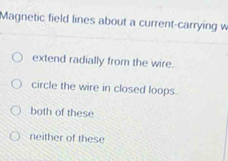 Magnetic field lines about a current-carrying w
extend radially from the wire.
circle the wire in closed loops.
both of these
neither of these