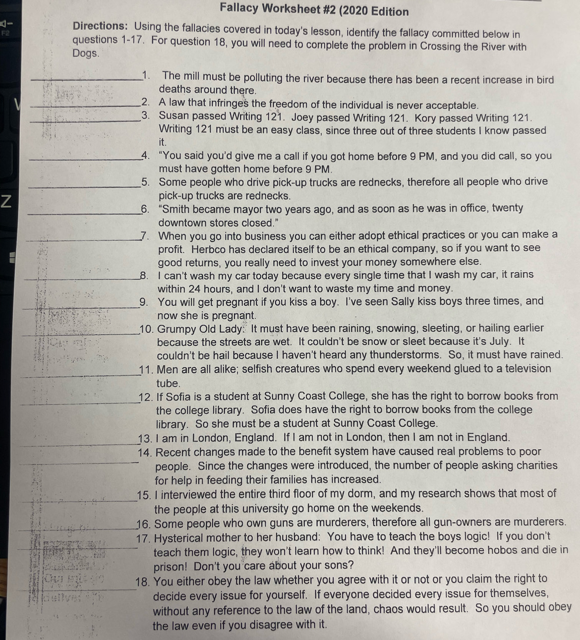 Fallacy Worksheet #2 (2020 Edition
 Directions: Using the fallacies covered in today's lesson, identify the fallacy committed below in
F2
questions 1-17. For question 18, you will need to complete the problem in Crossing the River with
Dogs.
_1. The mill must be polluting the river because there has been a recent increase in bird
deaths around there.
_2. A law that infringes the freedom of the individual is never acceptable.
_3. Susan passed Writing 121. Joey passed Writing 121. Kory passed Writing 121.
Writing 121 must be an easy class, since three out of three students I know passed
it.
_4. “You said you’d give me a call if you got home before 9 PM, and you did call, so you
must have gotten home before 9 PM.
_5. Some people who drive pick-up trucks are rednecks, therefore all people who drive
Z
pick-up trucks are rednecks.
_6. “Smith became mayor two years ago, and as soon as he was in office, twenty
downtown stores closed."
_7. When you go into business you can either adopt ethical practices or you can make a
profit. Herbco has declared itself to be an ethical company, so if you want to see
good returns, you really need to invest your money somewhere else.
_8. I can't wash my car today because every single time that I wash my car, it rains
within 24 hours, and I don't want to waste my time and money.
_9. You will get pregnant if you kiss a boy. I've seen Sally kiss boys three times, and
now she is pregnant.
_10. Grumpy Old Lady: It must have been raining, snowing, sleeting, or hailing earlier
because the streets are wet. It couldn't be snow or sleet because it's July. It
couldn't be hail because I haven't heard any thunderstorms. So, it must have rained.
_11. Men are all alike; selfish creatures who spend every weekend glued to a television
tube.
_12. If Sofia is a student at Sunny Coast College, she has the right to borrow books from
the college library. Sofia does have the right to borrow books from the college
library. So she must be a student at Sunny Coast College.
_13. I am in London, England. If I am not in London, then I am not in England.
_
14. Recent changes made to the benefit system have caused real problems to poor
people. Since the changes were introduced, the number of people asking charities
for help in feeding their families has increased.
_
15. I interviewed the entire third floor of my dorm, and my research shows that most of
the people at this university go home on the weekends.
_16. Some people who own guns are murderers, therefore all gun-owners are murderers.
_
17. Hysterical mother to her husband: You have to teach the boys logic! If you don't
teach them logic, they won't learn how to think! And they'll become hobos and die in
prison! Don't you care about your sons?
_
18. You either obey the law whether you agree with it or not or you claim the right to
decide every issue for yourself. If everyone decided every issue for themselves,
without any reference to the law of the land, chaos would result. So you should obey
the law even if you disagree with it.