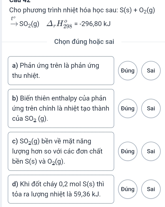 Cho phương trình nhiệt hóa học sau: S(s)+O_2(g)
t°
SO_2(g)△ _rH_(298)^o=-296,80kJ
Chọn đúng hoặc sai
a) Phản ứng trên là phản ứng Đúng Sai
thu nhiệt.
b) Biến thiên enthalpy của phản
ứng trên chính là nhiệt tạo thành Đúng Sai
của SO_2(g). 
c) SO_2(g) bền về mặt năng
lượng hơn so với các đơn chất Đúng Sai
bền S(s) và O_2(g). 
d) Khi đốt cháy 0, 2 mol S(s) thì
Đúng Sai
tỏa ra lượng nhiệt là 59, 36 kJ.