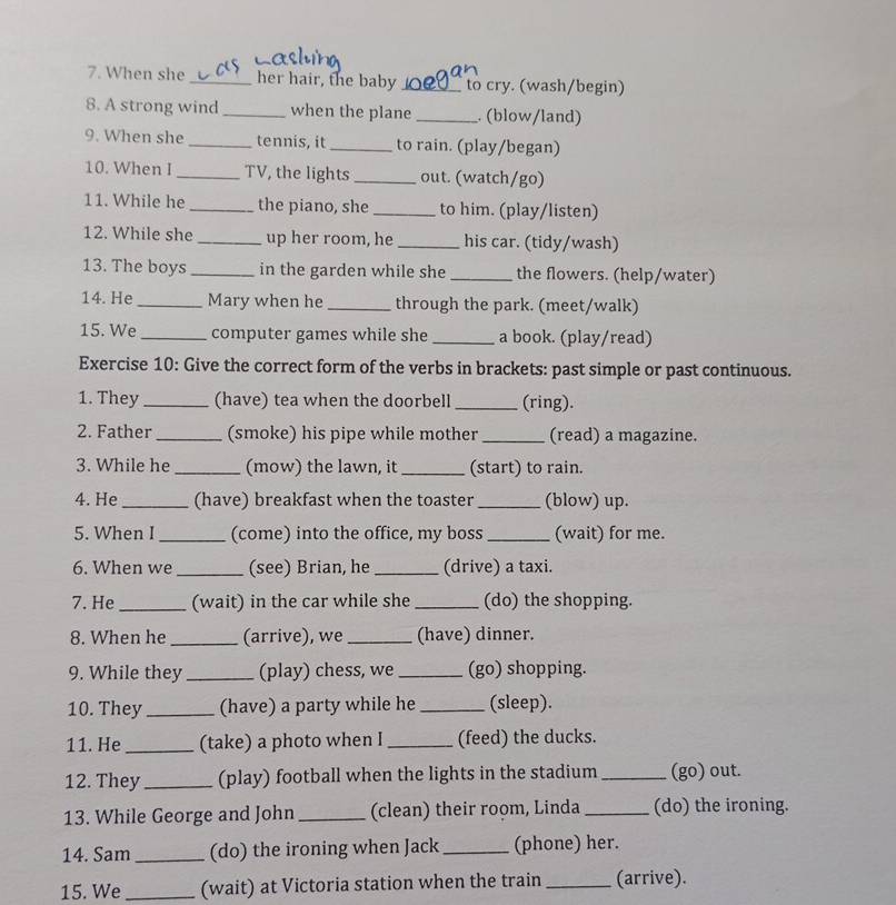 When she _her hair, the baby _to cry. (wash/begin) 
8. A strong wind_ when the plane _. (blow/land) 
9. When she _tennis, it_ to rain. (play/began) 
10. When I _TV, the lights _out. (watch/go) 
11. While he _the piano, she _to him. (play/listen) 
12. While she _up her room, he_ his car. (tidy/wash) 
13. The boys _in the garden while she _the flowers. (help/water) 
14. He _Mary when he _through the park. (meet/walk) 
15. We _computer games while she _a book. (play/read) 
Exercise 10: Give the correct form of the verbs in brackets: past simple or past continuous. 
1. They _(have) tea when the doorbell _(ring). 
2. Father_ (smoke) his pipe while mother _(read) a magazine. 
3. While he _(mow) the lawn, it _(start) to rain. 
4. He_ (have) breakfast when the toaster _(blow) up. 
5. When I_ (come) into the office, my boss _(wait) for me. 
6. When we _(see) Brian, he _(drive) a taxi. 
7. He _(wait) in the car while she _(do) the shopping. 
8. When he _(arrive), we _(have) dinner. 
9. While they _(play) chess, we _(go) shopping. 
10. They _(have) a party while he _(sleep). 
11. He _(take) a photo when I _(feed) the ducks. 
12. They _(play) football when the lights in the stadium _(go) out. 
13. While George and John _(clean) their room, Linda _(do) the ironing. 
14. Sam _(do) the ironing when Jack_ (phone) her. 
15. We _(wait) at Victoria station when the train _(arrive).