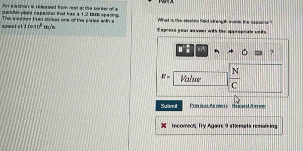 An electron is released from rest at the center of a 
parallel-plate capacitor that has a 1.2 mm spacing. 
The electron then strikes one of the plates with a What is the electric field strength inside the capacitor? 
speed of 3.0* 10^6m/s. Express your answer with the appropriate units.
μ
?
E= Value  N/C 
Submit Previous Answers Request Answer 
Incorrect; Try Again; 9 attempts remaining