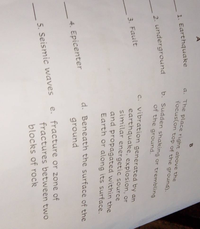A
B
_1. Earthquake a. The place right above the
focus(on top of the ground).
_2. underground b. Sudden shaking or trembling
of the ground.
c. vibration generated by an
_
3. Fault
earthquake, explosion, or
similar energetic source
and propagated within the 
Earth or along its surface.
d. Beneath the surface of the
_
4. Epicenter
ground
_
5. Seismic waves e. fracture or zone of
fractures between two
blocks of rock