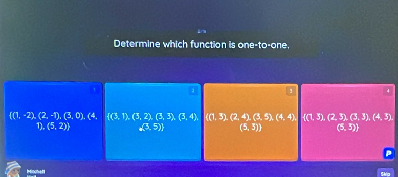 Determine which function is one-to-one.
2
3
4
 (1,-2),(2,-1),(3,0), (4,  (3,1),(3,2),(3,3),(3,4),  (1,3),(2,4),(3,5),(4,4),  (1,3),(2,3),(3,3),(4,3),
1), (5,2) (3,5) (5,3) (5,3))
Mitchell