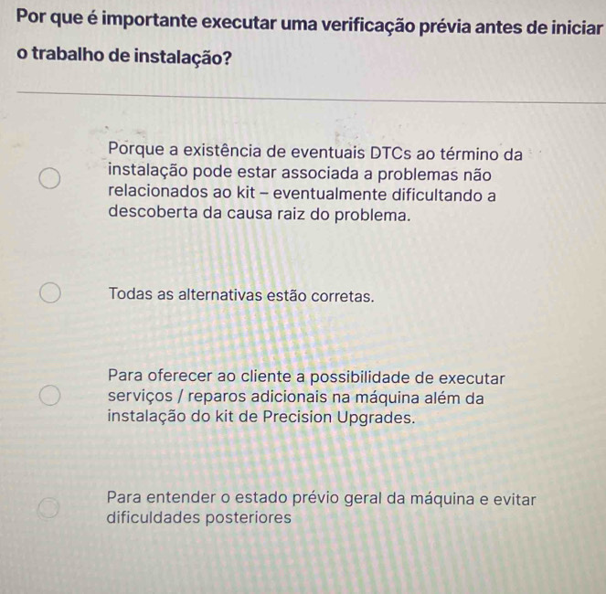 Por que é importante executar uma verificação prévia antes de iniciar
o trabalho de instalação?
Porque a existência de eventuais DTCs ao término da
instalação pode estar associada a problemas não
relacionados ao kit - eventualmente dificultando a
descoberta da causa raiz do problema.
Todas as alternativas estão corretas.
Para oferecer ao cliente a possibilidade de executar
serviços / reparos adicionais na máquina além da
instalação do kit de Precision Upgrades.
Para entender o estado prévio geral da máquina e evitar
dificuldades posteriores