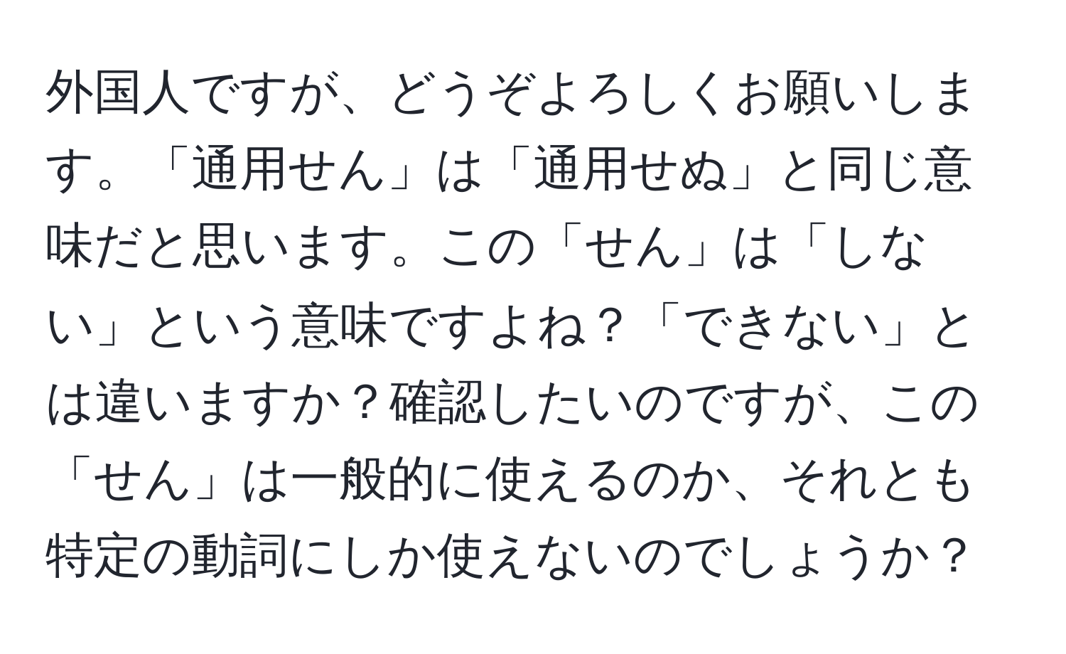 外国人ですが、どうぞよろしくお願いします。「通用せん」は「通用せぬ」と同じ意味だと思います。この「せん」は「しない」という意味ですよね？「できない」とは違いますか？確認したいのですが、この「せん」は一般的に使えるのか、それとも特定の動詞にしか使えないのでしょうか？