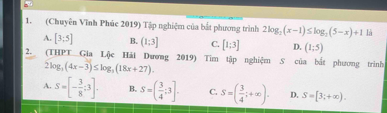 (Chuyên Vĩnh Phúc 2019) Tập nghiệm của bất phương trình 2log _2(x-1)≤ log _2(5-x)+1 là
A. [3;5]
B. (1;3]
C. [1;3]
D. (1;5)
2. (THPT Gia Lộc Hải Dương 2019) Tìm tập nghiệm S của bất phương trình
2log _3(4x-3)≤ log _3(18x+27).
A. S=[- 3/8 ;3]. B. S=( 3/4 ;3]. C. S=( 3/4 ;+∈fty ). D. S=[3;+∈fty ).