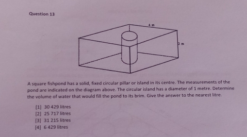 A square fishpond has a solid, fixed circular pillar or island in its centre. The measurements of the
pond are indicated on the diagram above. The circular island has a diameter of 1 metre. Determine
the volume of water that would fill the pond to its brim. Give the answer to the nearest litre.
[1] 30 429 litres
[2] 25 717 litres
[3] 31 215 litres
[4] 6 429 litres