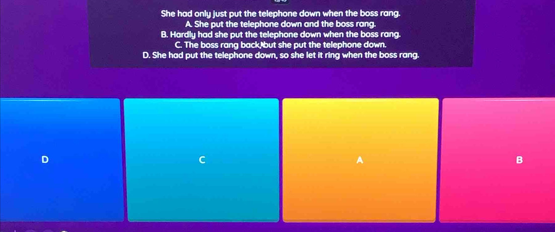 She had only just put the telephone down when the boss rang.
A. She put the telephone down and the boss rang.
B. Hardly had she put the telephone down when the boss rang.
C. The boss rang back, but she put the telephone down.
D. She had put the telephone down, so she let it ring when the boss rang.
D
C
a
B