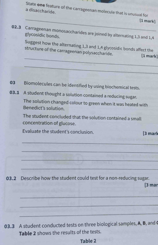 State one feature of the carrageenan molecule that is unusual for 
a disaccharide. 
_ 
[1 mark] 
02.3 Carrageenan monosaccharides are joined by alternating 1, 3 and 1,4
glycosidic bonds. 
Suggest how the alternating 1, 3 and 1,4 glycosidic bonds affect the 
_ 
structure of the carrageenan polysaccharide. [1 mark] 
_ 
03 Biomolecules can be identified by using biochemical tests. 
03.1 A student thought a solution contained a reducing sugar. 
The solution changed colour to green when it was heated with 
Benedict’s solution. 
The student concluded that the solution contained a small 
concentration of glucose. 
Evaluate the student’s conclusion. [3 mark 
_ 
_ 
_ 
_ 
03.2 Describe how the student could test for a non-reducing sugar. 
[3 mar 
_ 
_ 
_ 
03.3 A student conducted tests on three biological samples, A, B, and ( 
Table 2 shows the results of the tests. 
Table 2