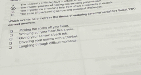 A. The necessity of finding love in difficult ail
The internal process of healing and enduring personal pain.
C. The importance of seeking help from others in moments of despair.
D. The ease of overcoming sorrow and emotional challenges.
correct answers. Which events help express the theme of enduring personal hardship? Select TWO
Picking the scabs off your heart.
Wringing out your heart like a sock.
Giving your sorrow a back rub.
Covering your sorrow with a blanket.
Laughing through difficult moments.