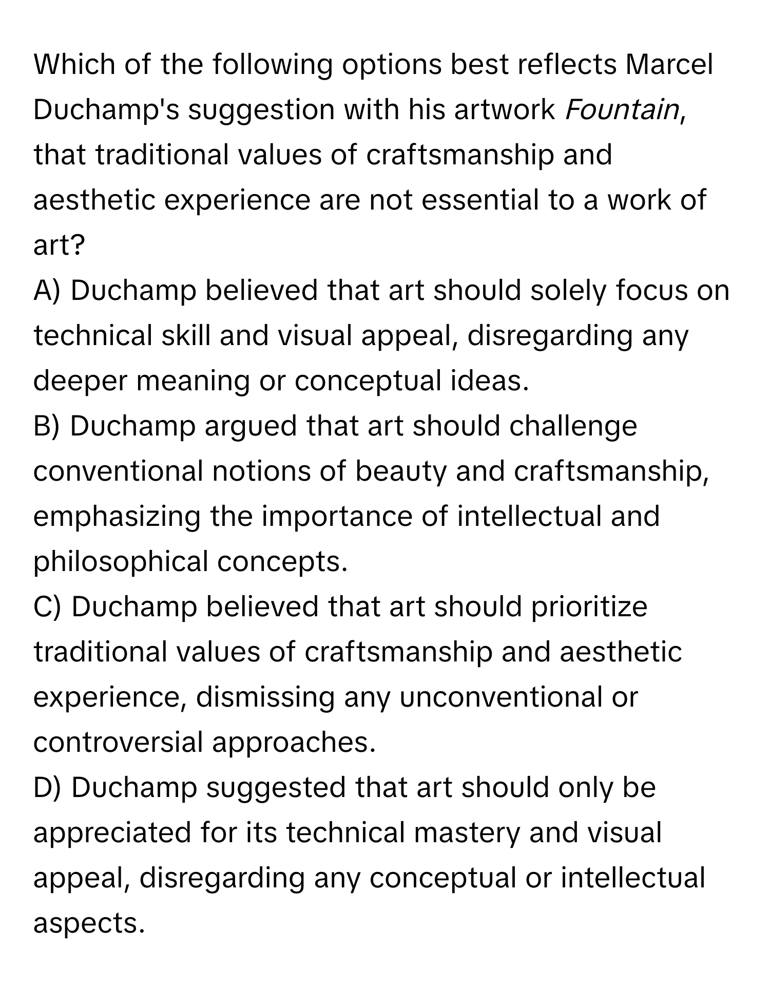 Which of the following options best reflects Marcel Duchamp's suggestion with his artwork *Fountain*, that traditional values of craftsmanship and aesthetic experience are not essential to a work of art?

A) Duchamp believed that art should solely focus on technical skill and visual appeal, disregarding any deeper meaning or conceptual ideas.
B) Duchamp argued that art should challenge conventional notions of beauty and craftsmanship, emphasizing the importance of intellectual and philosophical concepts.
C) Duchamp believed that art should prioritize traditional values of craftsmanship and aesthetic experience, dismissing any unconventional or controversial approaches.
D) Duchamp suggested that art should only be appreciated for its technical mastery and visual appeal, disregarding any conceptual or intellectual aspects.