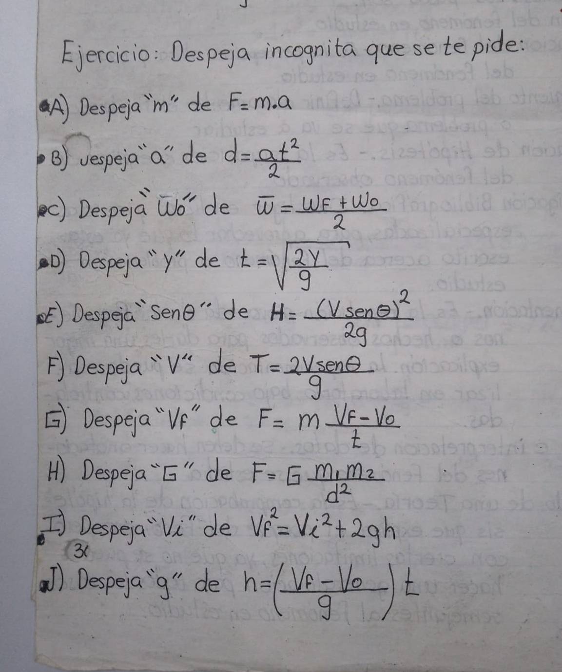 Despeja incognita guese te pide: 
A) Despeja' m" de F=m· a
B) vespeja `a" de d= at^2/2 
c) Despeia Wó' de overline w=frac w_F+w_02
D) Despeja "y" de t=sqrt(frac 2y)g
Despeia `sene " de H=frac (vsec θ )^22g
FDespea " v de T= 2vsenθ /g 
Despeia "`Ve" de F=mfrac V_F-V_0t
H) Despeja `E" de F=Gfrac m_1m_2d^2
[ Despeja `Vi"de v_f^(2=Vi^2)+2gh
3( 
) Despeja`g" de h=(frac V_F-V_0g)t