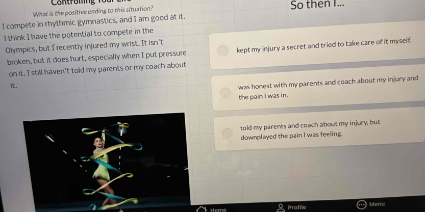 What is the positive ending to this situation? So then I...
I compete in rhythmic gymnastics, and I am good at it.
I think I have the potential to compete in the
Olympics, but I recently injured my wrist. It isn't
broken, but it does hurt, especially when I put pressure kept my injury a secret and tried to take care of it myself.
on it. I still haven't told my parents or my coach about
it.
was honest with my parents and coach about my injury and
the pain I was in.
told my parents and coach about my injury, but
downplayed the pain I was feeling.
Home Profile Menu