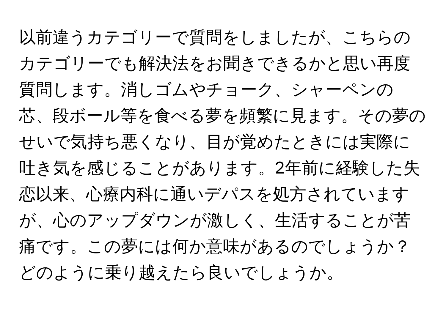 以前違うカテゴリーで質問をしましたが、こちらのカテゴリーでも解決法をお聞きできるかと思い再度質問します。消しゴムやチョーク、シャーペンの芯、段ボール等を食べる夢を頻繁に見ます。その夢のせいで気持ち悪くなり、目が覚めたときには実際に吐き気を感じることがあります。2年前に経験した失恋以来、心療内科に通いデパスを処方されていますが、心のアップダウンが激しく、生活することが苦痛です。この夢には何か意味があるのでしょうか？どのように乗り越えたら良いでしょうか。