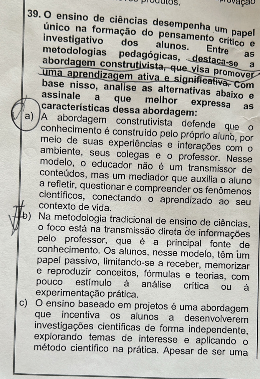 produtos.
provação
39. O ensino de ciências desempenha um papel
único na formação do pensamento crítico e
investigativo dos alunos. Entre as
metodologias pedagógicas, destaca-se a
abordagem construtivista, que visa promover
uma aprendizagem ativa e significativa. Com
base nisso, analise as alternativas abaixo e
assinale a que melhor expressa as
características dessa abordagem:
a) A abordagem construtivista defende que o
conhecimento é construído pelo próprio aluno, por
meio de suas experiências e interações com o
ambiente, seus colegas e o professor. Nesse
modelo, o educador não é um transmissor de
conteúdos, mas um mediador que auxilia o aluno
a refletir, questionar e compreender os fenômenos
científicos, conectando o aprendizado ao seu
contexto de vida.
b) Na metodologia tradicional de ensino de ciências,
o foco está na transmissão direta de informações
pelo professor, que é a principal fonte de
conhecimento. Os alunos, nesse modelo, têm um
papel passivo, limitando-se a receber, memorizar
e reproduzir conceitos, fórmulas e teorias, com
pouco estímulo à análise crítica ou à
experimentação prática.
c) O ensino baseado em projetos é uma abordagem
que incentiva os alunos a desenvolverem
investigações científicas de forma independente,
explorando temas de interesse e aplicando o
método científico na prática. Apesar de ser uma