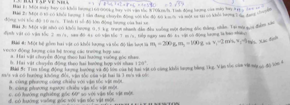 Es: bàptập Về Nha
Bài 1: Một máy bay có khối lượng160 000kg bay với vận tốc 870km/h.Tính động lượng của máy bay 9 t3 5 2a0 c 
Bài 2: Một ô tô có khối lượng 1 tấn đang chuyển động với tốc độ 60 km/h và một xe tài có khối lượng 2 tản đang chuyên
động với tốc độ 10 m/s. Tính tỉ số độ lớn động lượng của hai xe.
Bài 3: Một vật nhỏ có khối lượng 0,5 kg trượt nhanh dẫn đều xuống một đường đốc thắng, nhẫn. Tại một nời điểm xác
định vật có vận tốc 2 m /s, sau đó 4s có vận tốc 7 m/s, tiếp ngay sau đó 4s vật có động lượng là bao nhiệu?
Bài 4: Một hệ gồm hai vật có khối lượng và tốc độ lần lượt là m_1=200g,m_2=100g và v_1=2m/s,v_2=3m/s S. Xác định
vectơ động lượng của hệ trong các trường hợp sau:
a. Hai vật chuyện động theo hai hướng vuông góc nhau,
b. Hai vật chuyển động theo hai hướng hợp với nhau 120°,
Bài 5: Tìm tổng động lượng hướng và độ lớn của hệ hai vật có cùng khối lượng băng 1kg. Vận tốc của vật một có độ lớn 4
m/s và có hướng không đối, vận tốc của vật hai là 3 m/s và có:
a. cùng phương cùng chiêu với vận tốc vật một.
b. cùng phương ngược chiều vận tốc vật một,
c, có hướng nghiêng góc 60° so với vận tốc vật một
d. có hướng vuông góc với vận tốc vật một,